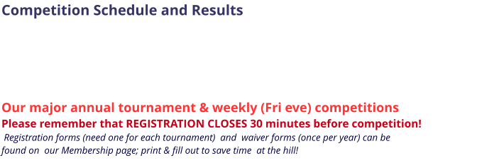 Competition Schedule and Results       Our major annual tournament & weekly (Fri eve) competitions Please remember that REGISTRATION CLOSES 30 minutes before competition!   Registration forms (need one for each tournament)  and  waiver forms (once per year) can be  found on  our Membership page; print & fill out to save time  at the hill!