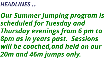 HEADLINES …    Our Summer Jumping program is scheduled for Tuesday and Thursday evenings from 6 pm to 8pm as in years past.  Sessions will be coached,and held on our 20m and 46m jumps only.