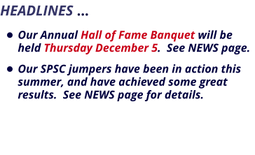 HEADLINES …    •	Our Annual Hall of Fame Banquet will be held Thursday December 5.  See NEWS page.   •	Our SPSC jumpers have been in action this summer, and have achieved some great results.  See NEWS page for details.