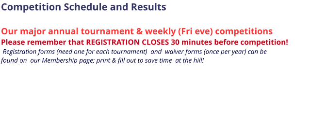 Competition Schedule and Results  Our major annual tournament & weekly (Fri eve) competitions Please remember that REGISTRATION CLOSES 30 minutes before competition!   Registration forms (need one for each tournament)  and  waiver forms (once per year) can be  found on  our Membership page; print & fill out to save time  at the hill!