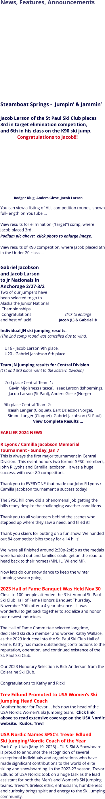 News, Features, Announcements                       Steamboat Springs -  Jumpin’ & Jammin’  Jacob Larson of the St Paul Ski Club places 3rd in target elimination competition, and 6th in his class on the K90 ski jump.                Congratulations to Jacob!!!                         Rodger Klug, Anders Giese, Jacob Larson   You can view a listing of ALL competition rounds, shown full-length on YouTube …    View results for elimination (“target”) comp, where Jacob placed 3rd …    Podium pic above;  click photo to enlarge image.   View results of K90 competition, where Jacob placed 6th in the Under 20 class …      Gabriel Jacobson  and Jacob Larson  to Jr Nationals in  Anchorage 2/27-3/2 Two of our jumpers have  been selected to go to  Alaska the Junior National  Championships.   Congratulations                                click to enlarge and best of luck!                            Jacob (L) & Gabriel ® Individual JN ski jumping results.  (The 2nd comp round was cancelled due to wind.      U16 - Jacob Larson 9th place,        U20 - Gabriel Jacobson 6th place  Team JN jumping results for Central Division  (1st and 3rd place went to the Eastern Division)      2nd place Central Team 1:         Gavin Mjolsness (Itasca), Isaac Larson (Ishpeming),          Jacob Larson (St Paul), Anders Giese (Norge)         9th place Central Team 2:         Isaiah Langer (Cloquet), Bart Dziedzic (Norge),        Simon Langer (Cloquet), Gabriel Jacobson (St Paul) View Complete Results …   EARLIER 2024 NEWS  R Lyons / Camilla Jacobson Memorial Tournament - Sunday, Jan 7   This is always the first major tournament in Central Division.  This event honors two former SPSC members, John R Lyohs and Camilla Jacobson.  It was a huge success, with over 80 competitors.Thank you to EVERYONE that made our John R Lyons / Camilla Jacobson tournament a success today!The SPSC hill crew did a phenomenal job getting the hills ready despite the challenging weather conditions. Thank you to all volunteers behind the scenes who stepped up where they saw a need, and filled it!Thank you skiers for putting on a fun show! We handed out 84 competitor bibs today for all 4 hills!  We  were all finished around 2:30p-2:45p as the medals were handed out and families could get on the road to head back to their homes (MN, IL, WI and MI).   Now let’s do our snow dance to keep the winter jumping season going! ️  2023 Hall of Fame Banquet Was Held Nov 30 Close to 100 people attended the 31st Annual St. Paul Ski Club Hall of Fame Honors Banquet Thursday, November 30th after a 4 year absence.   It was wonderful to get back together to socialize and honor our newest inductees.     The Hall of Fame Committee selected longtime, dedicated ski club member and worker, Kathy Wallace, as the 2023 inductee into the St. Paul Ski Club Hall of Fame. Kathy has made outstanding contributions to the reputation, operation, and continued existence of the St. Paul Ski Club.   Our 2023 Honorary Selection is Rick Anderson from the Coleraine Ski Club.    Congratulations to Kathy and Rick!   Trev Edlund Promoted to USA Women’s Ski Jumping Head Coach      Another honor for Trevor … he’s now the head of the USA Nordic Women’s Ski Jumping team.  Click link above to read extensive coverage on the USA Nordic website.  Kudos, Trev!  USA Nordic Names SPSC’s Trevor Edlund  Ski Jumping/Nordic Coach of the Year Park City, Utah (May 19, 2023) – “U.S. Ski & Snowboard is proud to announce the recognition of several exceptional individuals and organizations who have made significant contributions to the world of elite skiing and snowboarding. In the 2022-23 season, Trevor Edlund of USA Nordic took on a huge task as the lead assistant for both the Men’s and Women’s Ski Jumping teams. Trevor’s tireless ethic, enthusiasm, humbleness and curiosity brings spirit and energy to the Ski Jumping community.