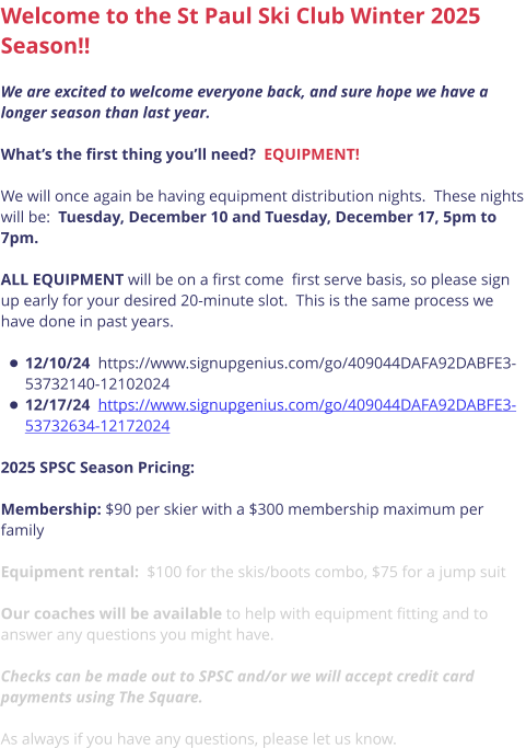 Welcome to the St Paul Ski Club Winter 2025 Season!!  We are excited to welcome everyone back, and sure hope we have a longer season than last year.    What’s the first thing you’ll need?  EQUIPMENT!  We will once again be having equipment distribution nights.  These nights will be:  Tuesday, December 10 and Tuesday, December 17, 5pm to 7pm.    ALL EQUIPMENT will be on a first come  first serve basis, so please sign up early for your desired 20-minute slot.  This is the same process we have done in past years.  •	12/10/24  https://www.signupgenius.com/go/409044DAFA92DABFE3-53732140-12102024 •	12/17/24  https://www.signupgenius.com/go/409044DAFA92DABFE3-53732634-12172024  2025 SPSC Season Pricing:   Membership: $90 per skier with a $300 membership maximum per family  Equipment rental:  $100 for the skis/boots combo, $75 for a jump suit  Our coaches will be available to help with equipment fitting and to answer any questions you might have.   Checks can be made out to SPSC and/or we will accept credit card payments using The Square.   As always if you have any questions, please let us know.