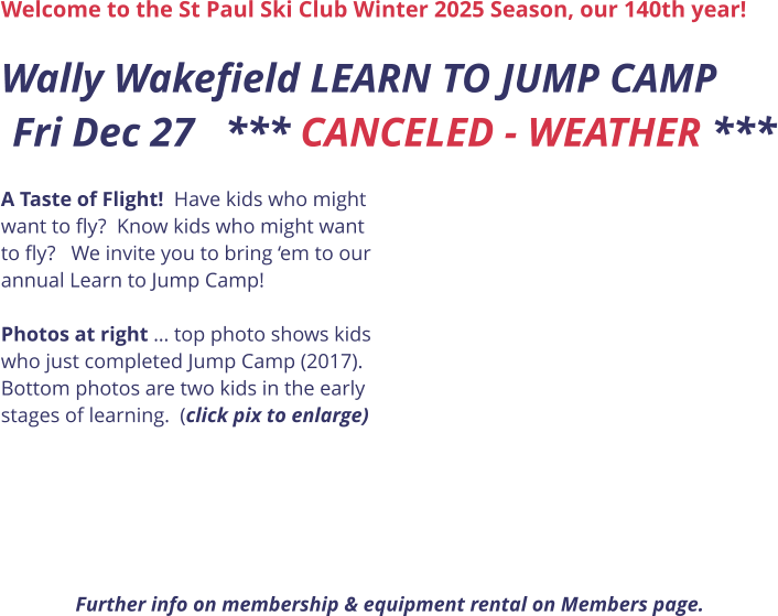 Welcome to the St Paul Ski Club Winter 2025 Season, our 140th year!  Wally Wakefield LEARN TO JUMP CAMP Fri Dec 27   *** CANCELED - WEATHER ***      A Taste of Flight!  Have kids who might want to fly?  Know kids who might want to fly?   We invite you to bring ‘em to our annual Learn to Jump Camp!    Photos at right … top photo shows kids who just completed Jump Camp (2017). Bottom photos are two kids in the early stages of learning.  (click pix to enlarge)       Further info on membership & equipment rental on Members page.