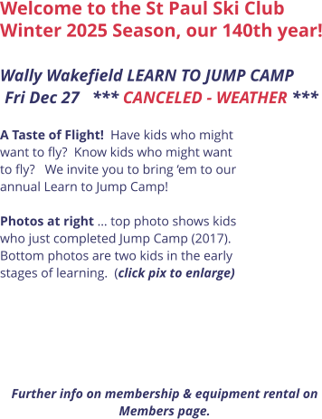 Welcome to the St Paul Ski Club Winter 2025 Season, our 140th year!  Wally Wakefield LEARN TO JUMP CAMP Fri Dec 27   *** CANCELED - WEATHER ***      A Taste of Flight!  Have kids who might want to fly?  Know kids who might want to fly?   We invite you to bring ‘em to our annual Learn to Jump Camp!    Photos at right … top photo shows kids who just completed Jump Camp (2017). Bottom photos are two kids in the early stages of learning.  (click pix to enlarge)       Further info on membership & equipment rental on Members page.