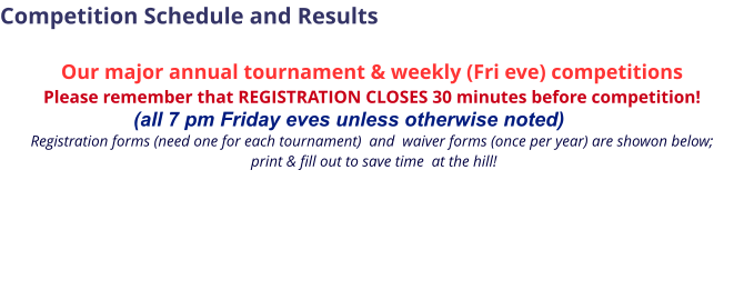 Competition Schedule and Results  Our major annual tournament & weekly (Fri eve) competitions Please remember that REGISTRATION CLOSES 30 minutes before competition!                             (all 7 pm Friday eves unless otherwise noted)  Registration forms (need one for each tournament)  and  waiver forms (once per year) are showon below;  print & fill out to save time  at the hill!