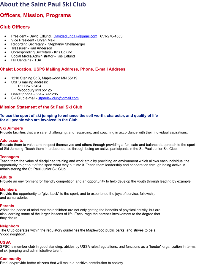 About the Saint Paul Ski Club   Officers, Mission, Programs  Club Officers  •	President - David Edlund,  Davidedlund17@gmail.com   651-276-4553 •	Vice President - Bryan Maki •	Recording Secretary -  Stephanie Shellabarger •	Treasurer - Karl Anderson      •	Corresponding Secretary - Kris Edlund •	Social Media Administrator - Kris Edlund •	Hill Captains - TBA   Chalet Location, USPS Mailing Address, Phone, E-mail Address  •	1210 Sterling St S, Maplewood MN 55119 •	USPS mailing address:         PO Box 25434       Woodbury MN 55125 •	Chalet phone - 651-739-1285 •	Ski Club e-mail - stpaulskiclub@gmail.com Mission Statement of the St Paul Ski Club  To use the sport of ski jumping to enhance the self worth, character, and quality of life  for all people who are involved in the Club.  Ski Jumpers Provide facilities that are safe, challenging, and rewarding; and coaching in accordance with their individual aspirations.  Adolescents Educate them to value and respect themselves and others through providing a fun, safe and balanced approach to the sport of Ski Jumping. Teach them interdependence through being an active participants in the St. Paul Junior Ski Club.  Teenagers Teach them the value of disciplined training and work ethic by providing an environment which allows each individual the opportunity to get out of the sport what they put into it. Teach them leadership and cooperation through being active in administering the St. Paul Junior Ski Club.  Adults Provide an environment for friendly competition and an opportunity to help develop the youth through leading by example.  Members Provide the opportunity to "give back" to the sport, and to experience the joys of service, fellowship,  and camaraderie.  Parents Afford the peace of mind that their children are not only getting the benefits of physical activity, but are  also learning some of the larger lessons of life. Encourage the parent's involvement to the degree that  they desire.  Neighbors The Club operates within the regulatory guidelines the Maplewood public parks, and strives to be a  "good neighbor".  USSA SPSC is member club in good standing, abides by USSA rules/regulations, and functions as a "feeder" organization in terms of ski jumping and administrative talent.  Community Produce/provide better citizens that will make a positive contribution to society.