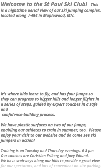 Welcome to the St Paul Ski Club!   This is a nighttime aerial view of our ski jumping complex, located along  I-494 in Maplewood, MN.                 It’s where kids learn to fly, and has four jumps so they can progress to bigger hills and longer flights in a series of steps, guided by expert coaches in a safe and  confidence-building process.    We have plastic surfaces on two of our jumps, enabling our athletes to train in summer, too.  Please enjoy your visit to our website and do come see ski jumpers in action!    Training is on Tuesday and Thursday evenings, 6-8 pm.  Our coaches are Christian Friberg and Joey Edlund.   We have stairways along our hills to provide a great view for our spectators, and lots of convenient on-site parking.