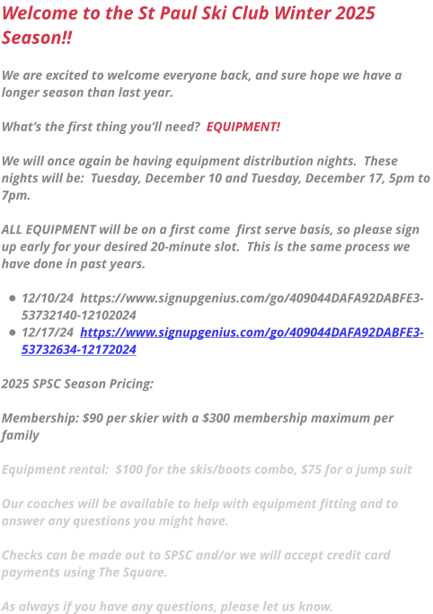 Welcome to the St Paul Ski Club Winter 2025 Season!!  We are excited to welcome everyone back, and sure hope we have a longer season than last year.    What’s the first thing you’ll need?  EQUIPMENT!  We will once again be having equipment distribution nights.  These nights will be:  Tuesday, December 10 and Tuesday, December 17, 5pm to 7pm.    ALL EQUIPMENT will be on a first come  first serve basis, so please sign up early for your desired 20-minute slot.  This is the same process we have done in past years.  •	12/10/24  https://www.signupgenius.com/go/409044DAFA92DABFE3-53732140-12102024 •	12/17/24  https://www.signupgenius.com/go/409044DAFA92DABFE3-53732634-12172024  2025 SPSC Season Pricing:   Membership: $90 per skier with a $300 membership maximum per family  Equipment rental:  $100 for the skis/boots combo, $75 for a jump suit  Our coaches will be available to help with equipment fitting and to answer any questions you might have.   Checks can be made out to SPSC and/or we will accept credit card payments using The Square.   As always if you have any questions, please let us know.