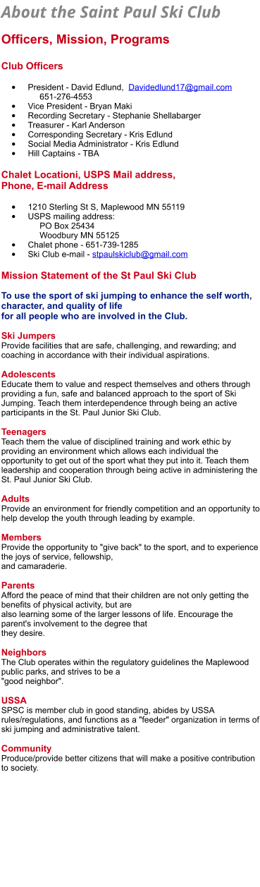 About the Saint Paul Ski Club   Officers, Mission, Programs  Club Officers  •	President - David Edlund,  Davidedlund17@gmail.com        651-276-4553 •	Vice President - Bryan Maki •	Recording Secretary - Stephanie Shellabarger •	Treasurer - Karl Anderson •	Corresponding Secretary - Kris Edlund •	Social Media Administrator - Kris Edlund •	Hill Captains - TBA   Chalet Locationi, USPS Mail address, Phone, E-mail Address  •	1210 Sterling St S, Maplewood MN 55119 •	USPS mailing address:       PO Box 25434     Woodbury MN 55125   •	Chalet phone - 651-739-1285 •	Ski Club e-mail - stpaulskiclub@gmail.com  Mission Statement of the St Paul Ski Club  To use the sport of ski jumping to enhance the self worth, character, and quality of life  for all people who are involved in the Club.  Ski Jumpers Provide facilities that are safe, challenging, and rewarding; and coaching in accordance with their individual aspirations.  Adolescents Educate them to value and respect themselves and others through providing a fun, safe and balanced approach to the sport of Ski Jumping. Teach them interdependence through being an active participants in the St. Paul Junior Ski Club.  Teenagers Teach them the value of disciplined training and work ethic by providing an environment which allows each individual the opportunity to get out of the sport what they put into it. Teach them leadership and cooperation through being active in administering the St. Paul Junior Ski Club.  Adults Provide an environment for friendly competition and an opportunity to help develop the youth through leading by example.  Members Provide the opportunity to "give back" to the sport, and to experience the joys of service, fellowship,  and camaraderie.  Parents Afford the peace of mind that their children are not only getting the benefits of physical activity, but are  also learning some of the larger lessons of life. Encourage the parent's involvement to the degree that  they desire.  Neighbors The Club operates within the regulatory guidelines the Maplewood public parks, and strives to be a  "good neighbor".  USSA SPSC is member club in good standing, abides by USSA rules/regulations, and functions as a "feeder" organization in terms of ski jumping and administrative talent.  Community Produce/provide better citizens that will make a positive contribution to society.