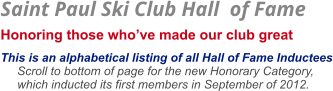 Saint Paul Ski Club Hall  of Fame  Honoring those who’ve made our club great    This is an alphabetical listing of all Hall of Fame Inductees      Scroll to bottom of page for the new Honorary Category,       which inducted its first members in September of 2012.