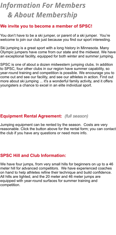 Information For Members      & About Membership   We invite you to become a member of SPSC!   You don’t have to be a ski jumper, or parent of a ski jumper.  You’re welcome to join our club just because you find our sport interesting.   Ski jumping is a great sport with a long history in Minnesota. Many Olympic jumpers have come from our state and the midwest. We have an exceptional facility, equipped for both winter and summer jumping.  SPSC is one of about a dozen midwestern jumping clubs. In addition to SPSC, four other clubs in our region have summer capability, so year-round training and competition is possible. We encourage you to come out and see our facility, and see our athletes in action. Find out more about ski jumping ... it's a wonderful family activity, and it offers youngsters a chance to excel in an elite individual sport.       Equipment Rental Agreement:  (full season)  Jumping equipment can be rented by the season.  Costs are very reasonable. Click the button above for the rental form; you can contact the club if you have any questions or need more info.     SPSC Hill and Club Information:  We have four jumps, from very small hills for beginners on up to a 46  meter hill for advanced competitors.  We have experienced coaches  on hand to help athletes refine their technique and build confidence.   All hills are lighted, and the 20 meter and 46 meter jumps are  equipped with year-round surfaces for summer training and  competition.